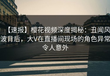 【速报】樱花视频深度揭秘：丑闻风波背后，大V在直播间现场的角色异常令人意外