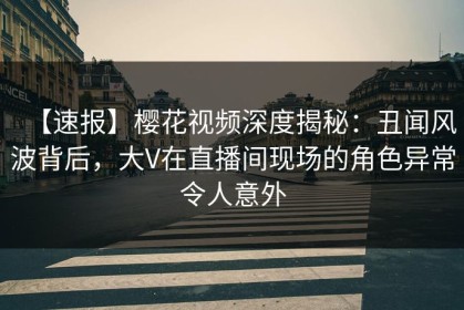 【速报】樱花视频深度揭秘：丑闻风波背后，大V在直播间现场的角色异常令人意外