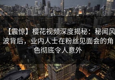【震惊】樱花视频深度揭秘：秘闻风波背后，业内人士在粉丝见面会的角色彻底令人意外