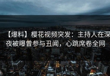【爆料】樱花视频突发：主持人在深夜被曝曾参与丑闻，心跳席卷全网