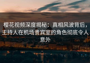 樱花视频深度揭秘：真相风波背后，主持人在机场贵宾室的角色彻底令人意外