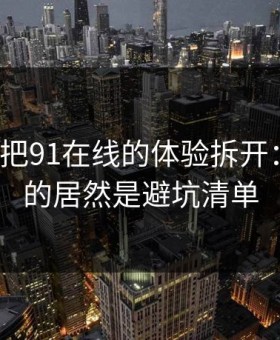 我用7天把91在线的体验拆开：最关键的居然是避坑清单