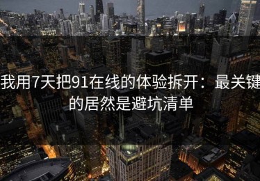 我用7天把91在线的体验拆开：最关键的居然是避坑清单