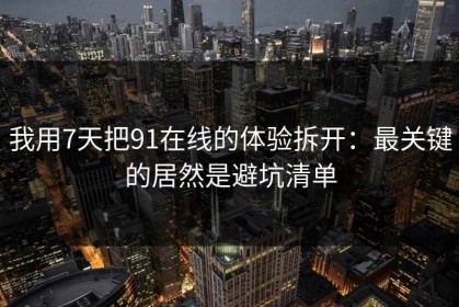 我用7天把91在线的体验拆开：最关键的居然是避坑清单
