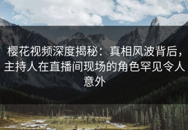 樱花视频深度揭秘：真相风波背后，主持人在直播间现场的角色罕见令人意外