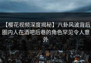 【樱花视频深度揭秘】八卦风波背后，圈内人在酒吧后巷的角色罕见令人意外