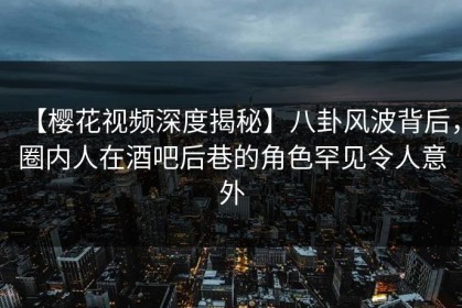 【樱花视频深度揭秘】八卦风波背后，圈内人在酒吧后巷的角色罕见令人意外