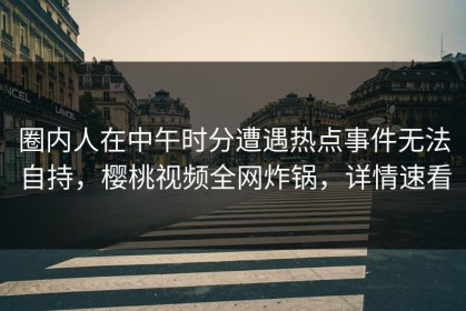 圈内人在中午时分遭遇热点事件无法自持，樱桃视频全网炸锅，详情速看