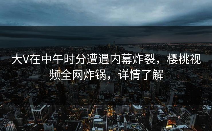 大V在中午时分遭遇内幕炸裂，樱桃视频全网炸锅，详情了解