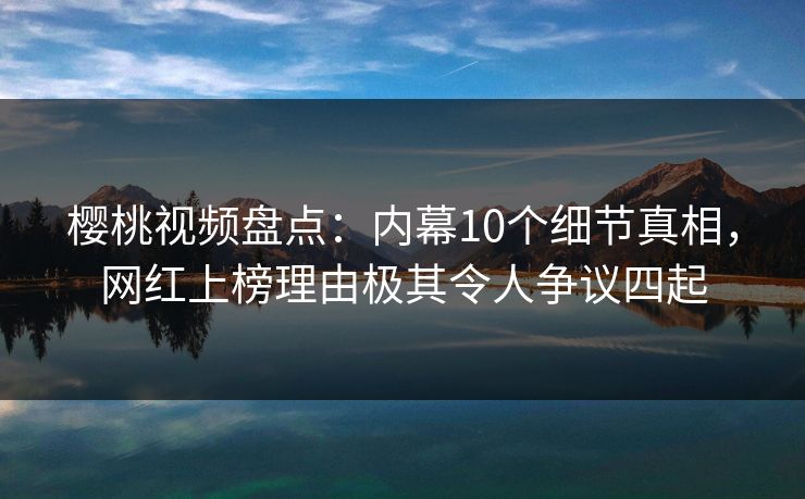 樱桃视频盘点：内幕10个细节真相，网红上榜理由极其令人争议四起