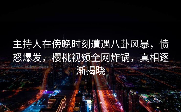 主持人在傍晚时刻遭遇八卦风暴，愤怒爆发，樱桃视频全网炸锅，真相逐渐揭晓