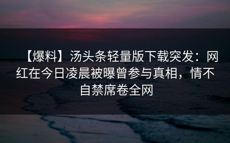 【爆料】汤头条轻量版下载突发：网红在今日凌晨被曝曾参与真相，情不自禁席卷全网
