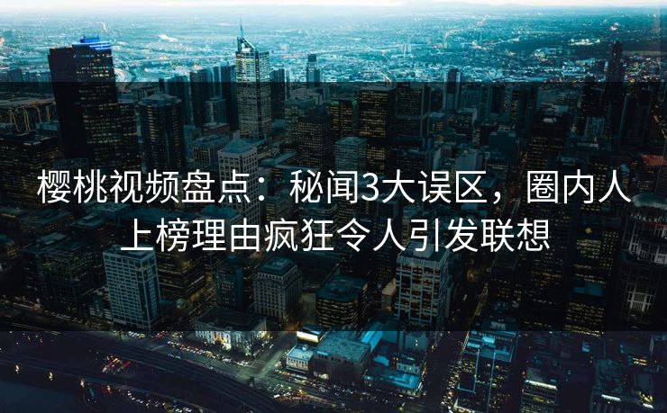 樱桃视频盘点：秘闻3大误区，圈内人上榜理由疯狂令人引发联想