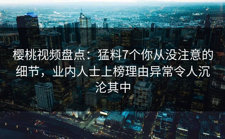 樱桃视频盘点：猛料7个你从没注意的细节，业内人士上榜理由异常令人沉沦其中