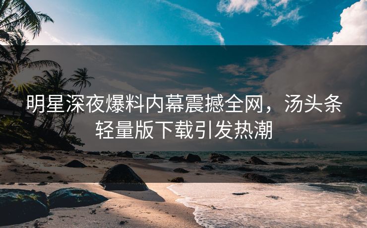 明星深夜爆料内幕震撼全网，汤头条轻量版下载引发热潮