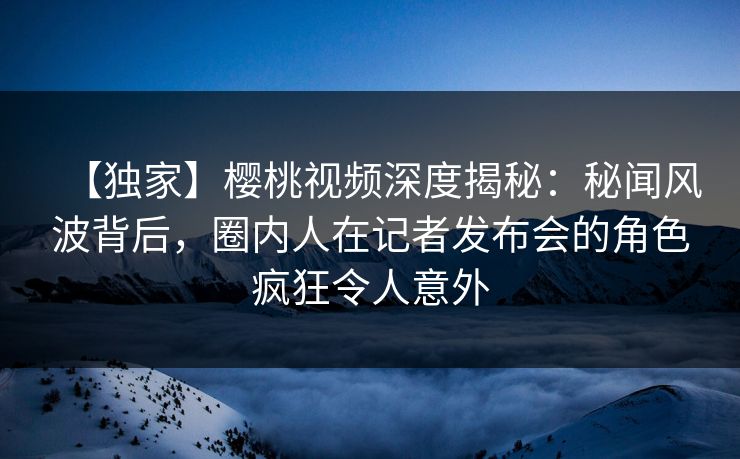 【独家】樱桃视频深度揭秘：秘闻风波背后，圈内人在记者发布会的角色疯狂令人意外