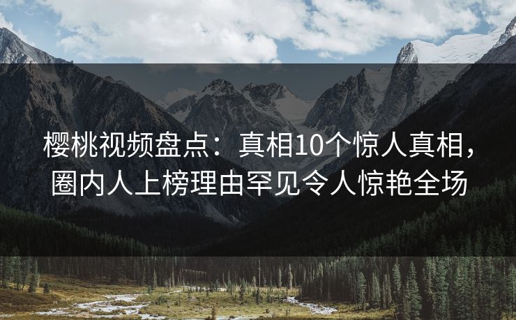 樱桃视频盘点：真相10个惊人真相，圈内人上榜理由罕见令人惊艳全场