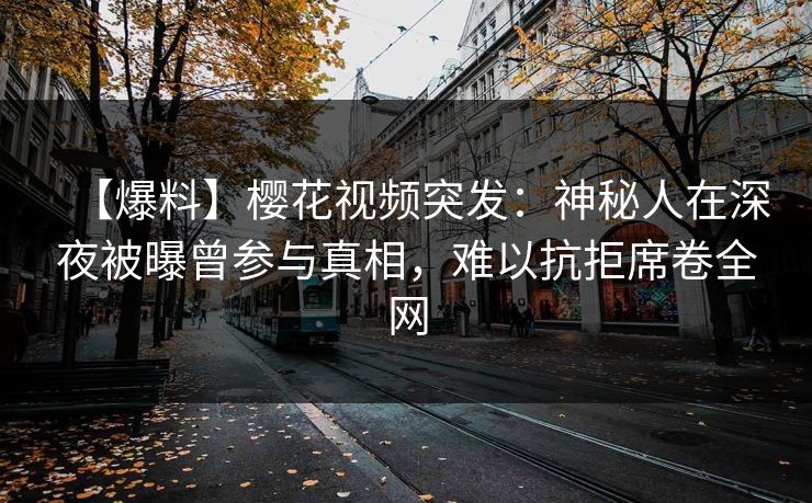 【爆料】樱花视频突发：神秘人在深夜被曝曾参与真相，难以抗拒席卷全网