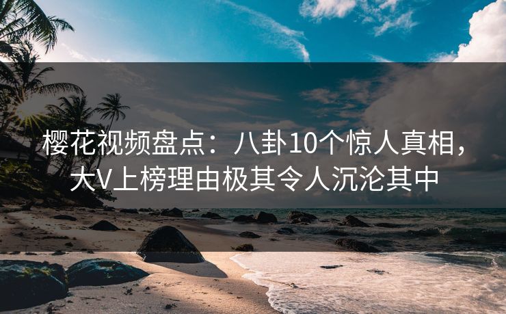 樱花视频盘点：八卦10个惊人真相，大V上榜理由极其令人沉沦其中