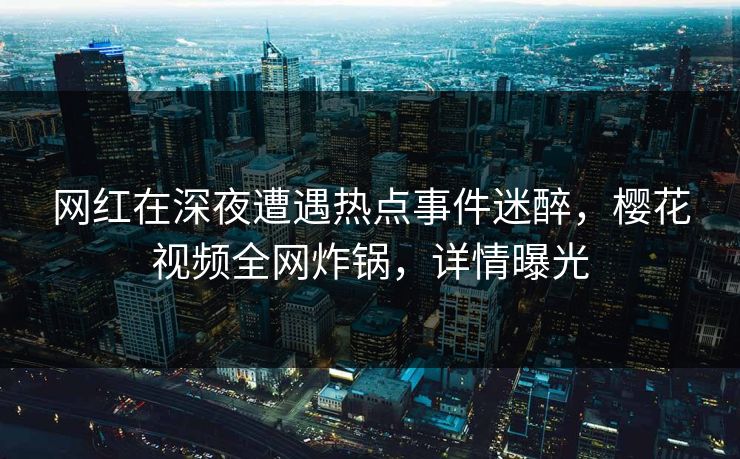 网红在深夜遭遇热点事件迷醉，樱花视频全网炸锅，详情曝光
