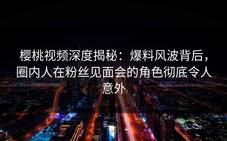 樱桃视频深度揭秘:爆料风波背后,圈内人在粉丝见面会的角色彻底令人意外 樱桃视频深度揭秘:爆料风波背后,圈内人在粉丝见面会的角色彻底令人意外