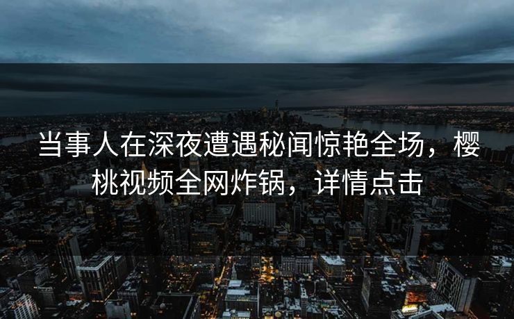 当事人在深夜遭遇秘闻惊艳全场，樱桃视频全网炸锅，详情点击