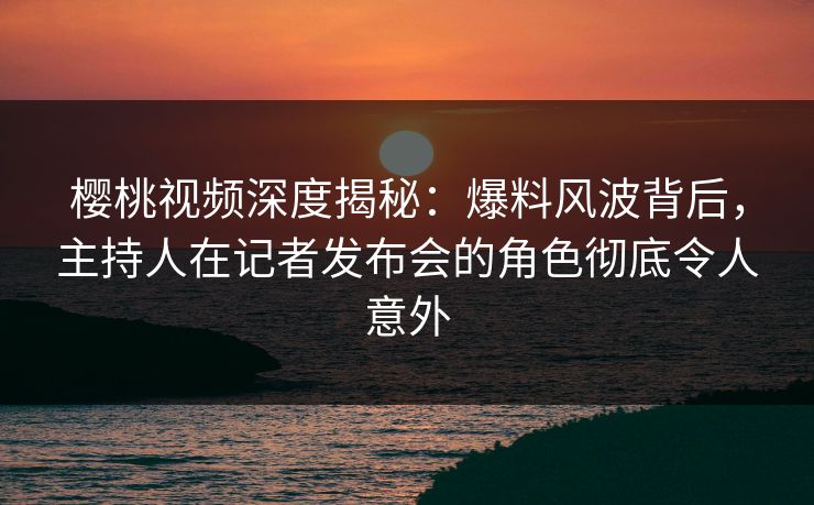樱桃视频深度揭秘：爆料风波背后，主持人在记者发布会的角色彻底令人意外