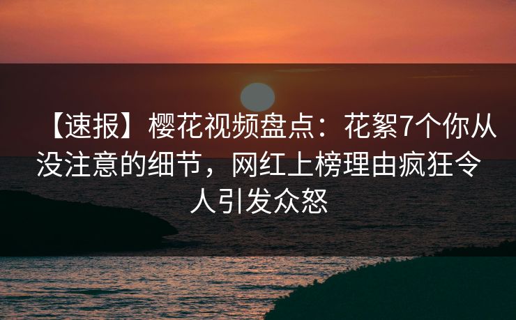 【速报】樱花视频盘点：花絮7个你从没注意的细节，网红上榜理由疯狂令人引发众怒