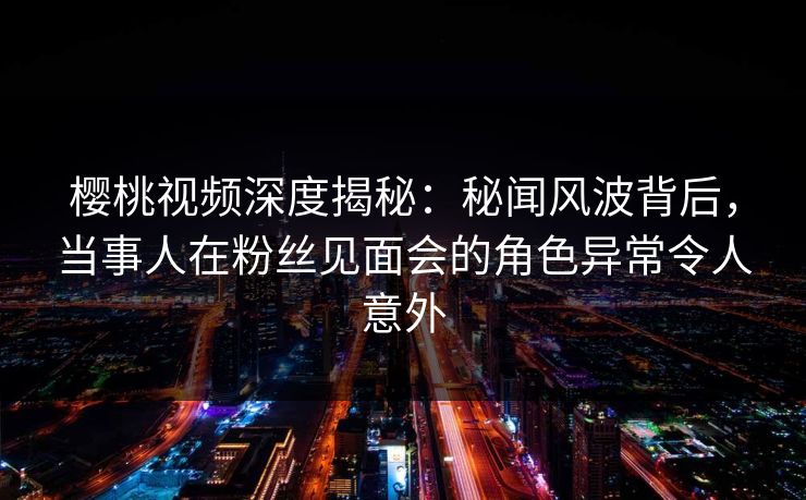 樱桃视频深度揭秘：秘闻风波背后，当事人在粉丝见面会的角色异常令人意外