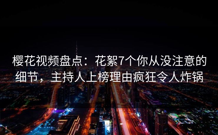 樱花视频盘点：花絮7个你从没注意的细节，主持人上榜理由疯狂令人炸锅