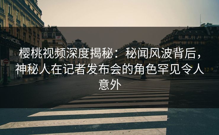 樱桃视频深度揭秘：秘闻风波背后，神秘人在记者发布会的角色罕见令人意外