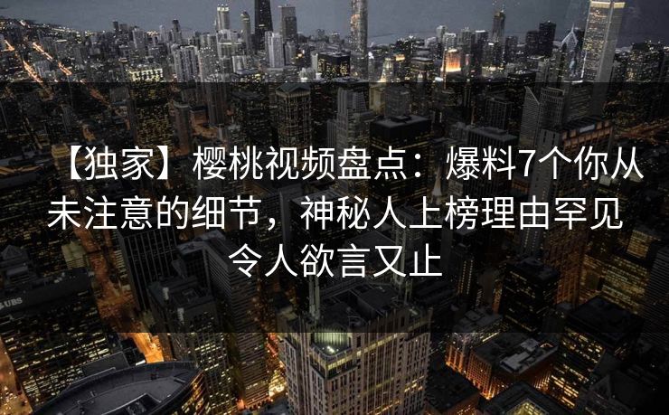 【独家】樱桃视频盘点：爆料7个你从未注意的细节，神秘人上榜理由罕见令人欲言又止