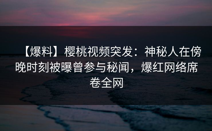 【爆料】樱桃视频突发：神秘人在傍晚时刻被曝曾参与秘闻，爆红网络席卷全网