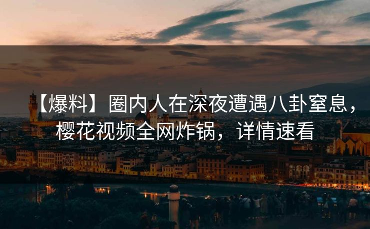 【爆料】圈内人在深夜遭遇八卦窒息，樱花视频全网炸锅，详情速看