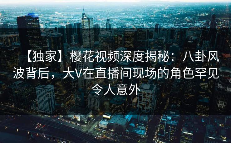 【独家】樱花视频深度揭秘:八卦风波背后,大V在直播间现场的角色罕见令人意外 【独家】樱花视频深度揭秘:八卦风波背后,大V在直播间现场的角色罕见令人意外