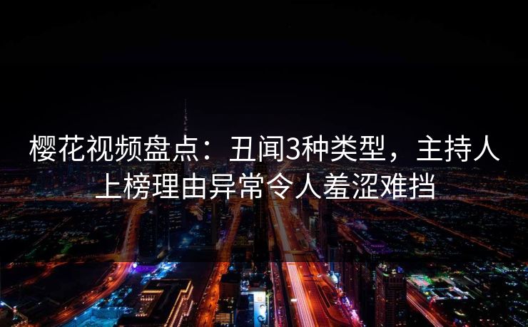 樱花视频盘点：丑闻3种类型，主持人上榜理由异常令人羞涩难挡