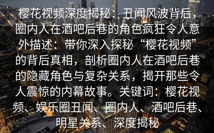 樱花视频深度揭秘:丑闻风波背后,圈内人在酒吧后巷的角色疯狂令人意外描述:带你深入探秘“樱花视频”的背后真相,剖析圈内人在酒吧后巷的隐藏角色与复杂关系,揭开那些令人震惊的内幕故事。关键词:樱花视频、娱乐圈丑闻、圈内人、酒吧后巷、明星关系、深度揭秘 樱花视频深度揭秘:丑闻风波背后,圈内人在酒吧后巷的角色疯狂令人意外描述:带你深入探秘“樱花视频”的背后真相,剖析圈内人在酒吧后巷的隐藏角色与复杂关系,揭开那些令人震惊的内幕故事。关键词:樱花视频、娱乐圈丑闻、圈内人、酒吧后巷、明星关系、深度揭秘