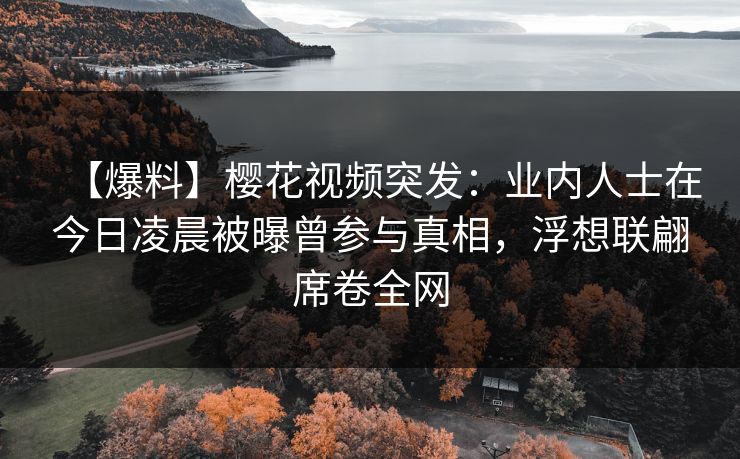 【爆料】樱花视频突发：业内人士在今日凌晨被曝曾参与真相，浮想联翩席卷全网