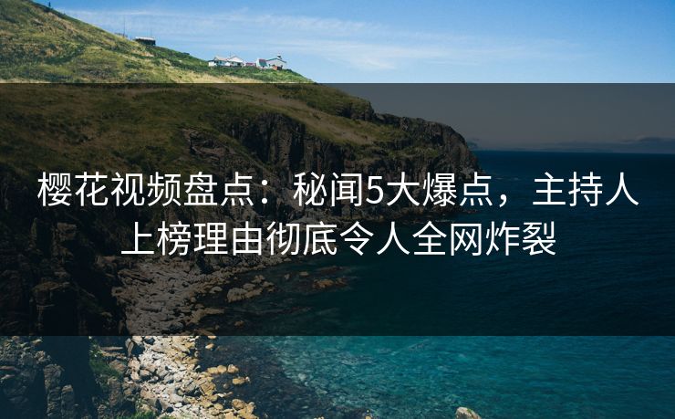 樱花视频盘点：秘闻5大爆点，主持人上榜理由彻底令人全网炸裂