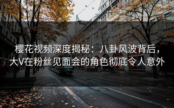 樱花视频深度揭秘:八卦风波背后,大V在粉丝见面会的角色彻底令人意外 樱花视频深度揭秘:八卦风波背后,大V在粉丝见面会的角色彻底令人意外