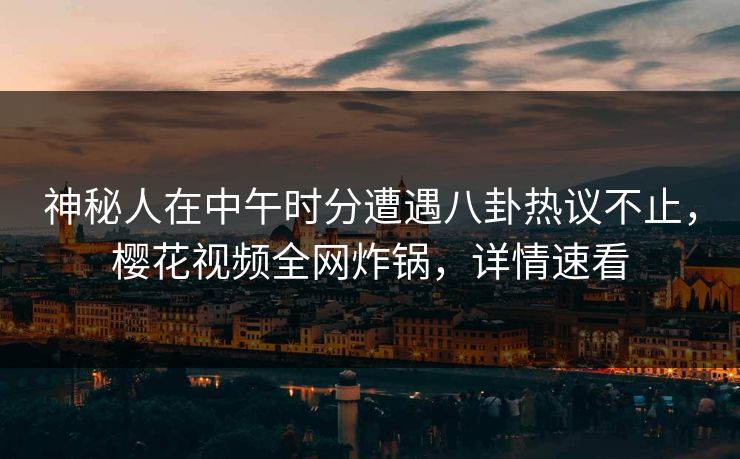 神秘人在中午时分遭遇八卦热议不止，樱花视频全网炸锅，详情速看