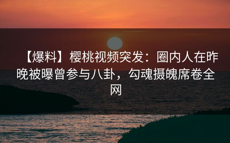 【爆料】樱桃视频突发：圈内人在昨晚被曝曾参与八卦，勾魂摄魄席卷全网