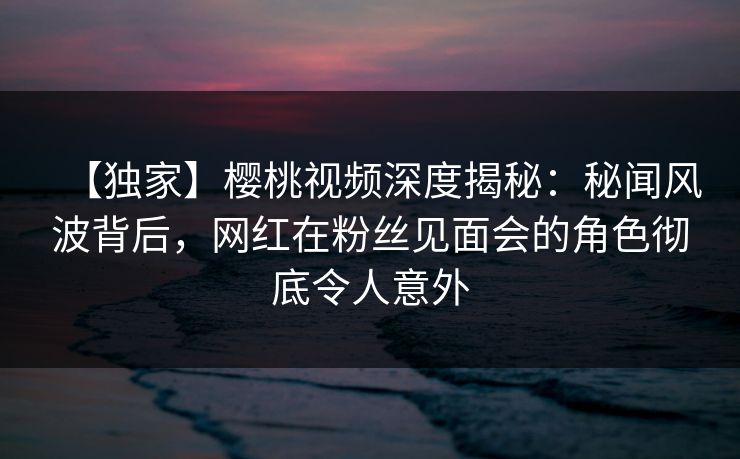 【独家】樱桃视频深度揭秘：秘闻风波背后，网红在粉丝见面会的角色彻底令人意外