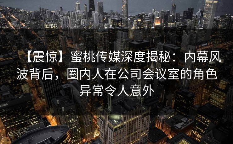 【震惊】蜜桃传媒深度揭秘：内幕风波背后，圈内人在公司会议室的角色异常令人意外