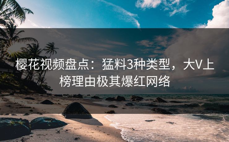 樱花视频盘点：猛料3种类型，大V上榜理由极其爆红网络