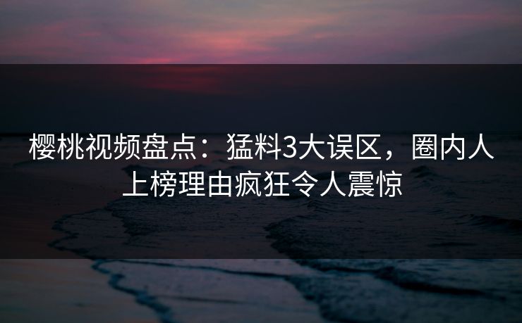 樱桃视频盘点：猛料3大误区，圈内人上榜理由疯狂令人震惊