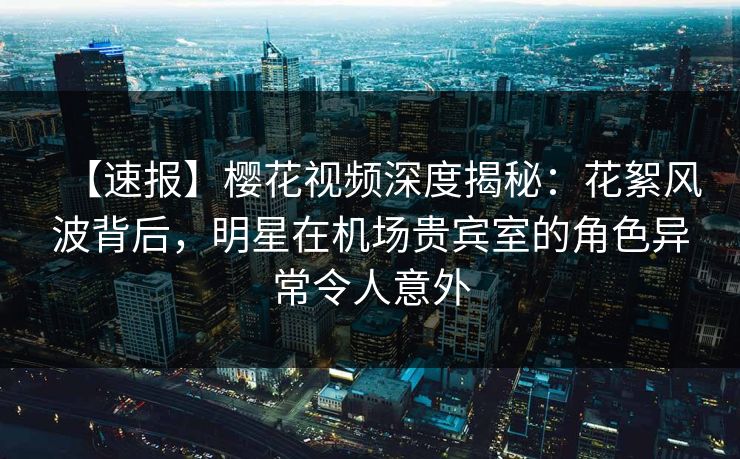 【速报】樱花视频深度揭秘：花絮风波背后，明星在机场贵宾室的角色异常令人意外