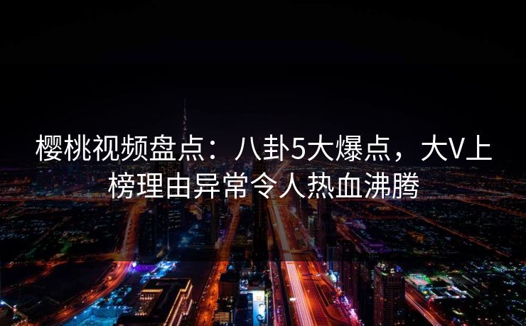 樱桃视频盘点：八卦5大爆点，大V上榜理由异常令人热血沸腾