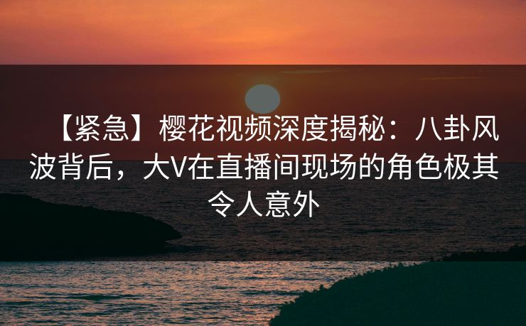 【紧急】樱花视频深度揭秘：八卦风波背后，大V在直播间现场的角色极其令人意外
