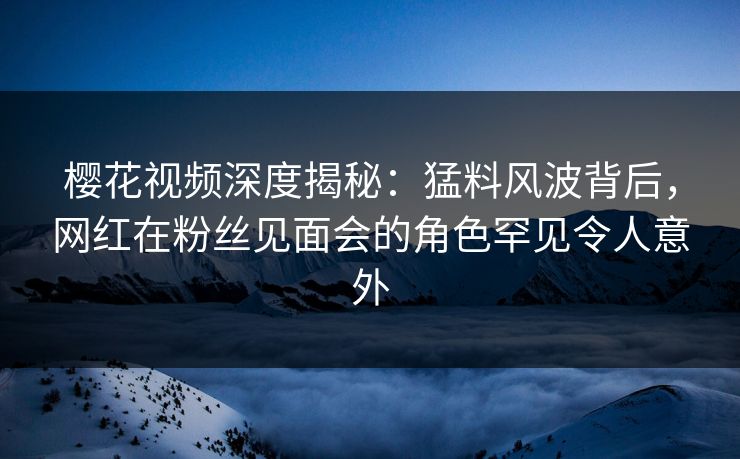 樱花视频深度揭秘：猛料风波背后，网红在粉丝见面会的角色罕见令人意外